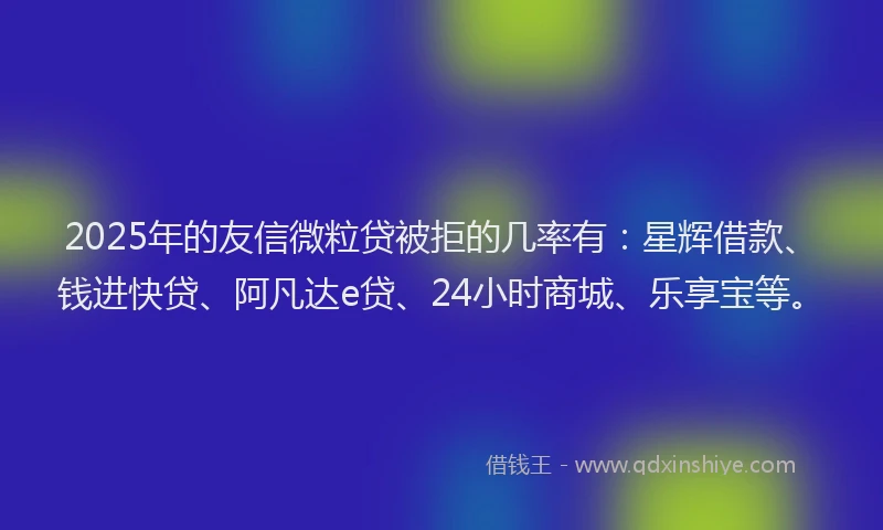 2025年的友信微粒贷被拒的几率有：星辉借款、钱进快贷、阿凡达e贷、24小时商城、乐享宝等。