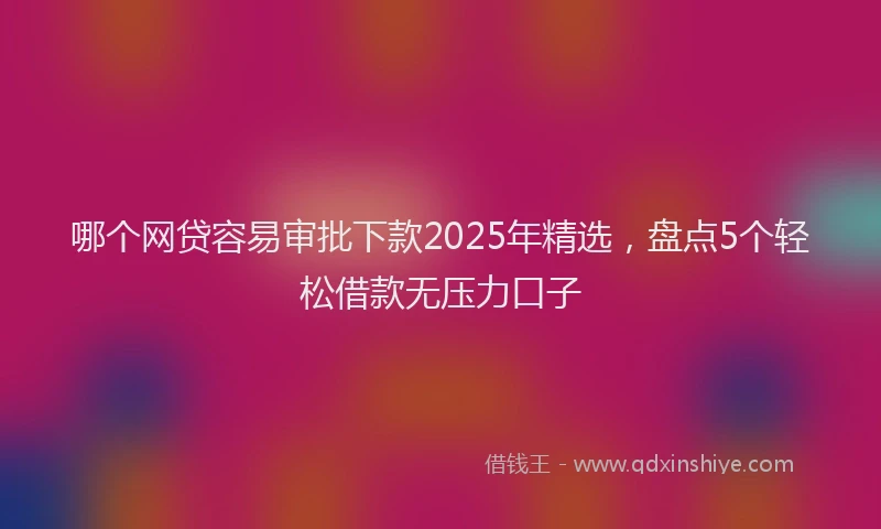 哪个网贷容易审批下款2025年精选，盘点5个轻松借款无压力口子