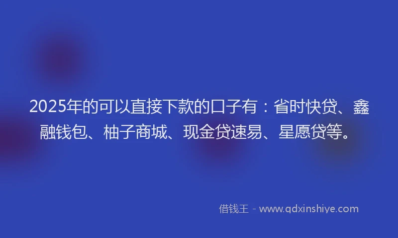 2025年的可以直接下款的口子有：省时快贷、鑫融钱包、柚子商城、现金贷速易、星愿贷等。