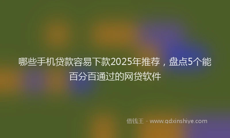 哪些手机贷款容易下款2025年推荐，盘点5个能百分百通过的网贷软件