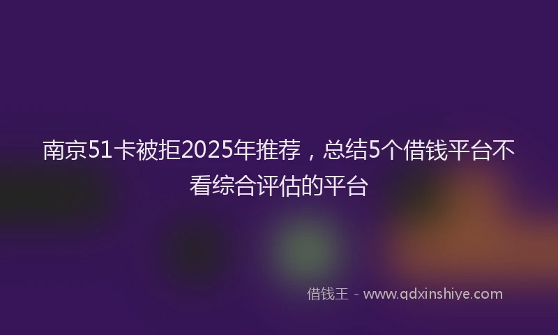 南京51卡被拒2025年推荐，总结5个借钱平台不看综合评估的平台