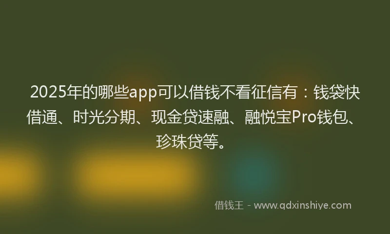 2025年的哪些app可以借钱不看征信有：钱袋快借通、时光分期、现金贷速融、融悦宝Pro钱包、珍珠贷等。