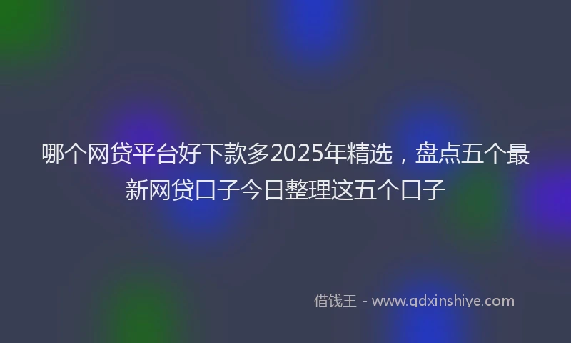 哪个网贷平台好下款多2025年精选，盘点五个最新网贷口子今日整理这五个口子