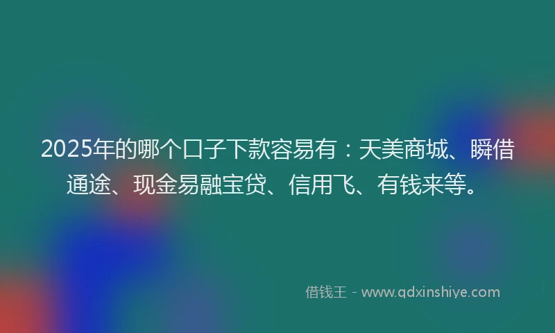 2025年的哪个口子下款容易有：天美商城、瞬借通途、现金易融宝贷、信用飞、有钱来等。