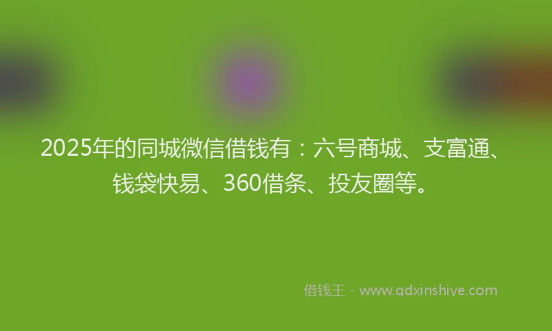 2025年的同城微信借钱有：六号商城、支富通、钱袋快易、360借条、投友圈等。