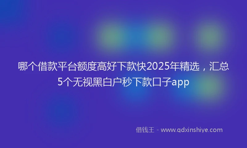 哪个借款平台额度高好下款快2025年精选，汇总5个无视黑白户秒下款口子app