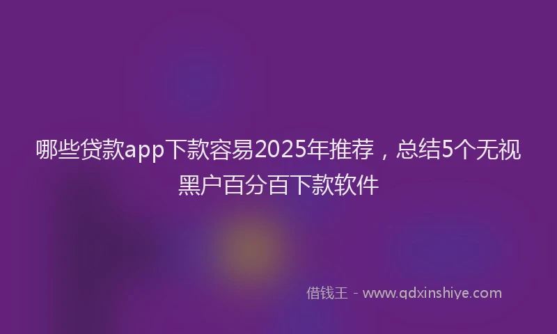 哪些贷款app下款容易2025年推荐，总结5个无视黑户百分百下款软件