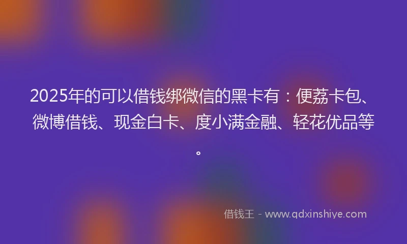 2025年的可以借钱绑微信的黑卡有：便荔卡包、微博借钱、现金白卡、度小满金融、轻花优品等。