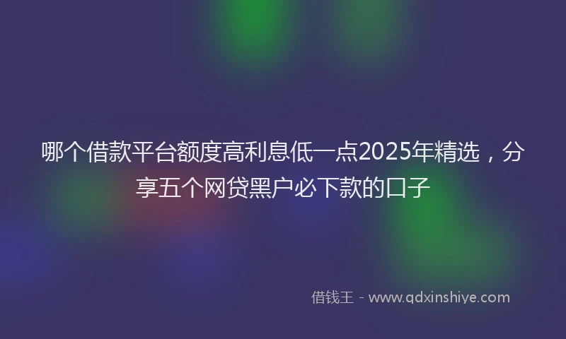 哪个借款平台额度高利息低一点2025年精选，分享五个网贷黑户必下款的口子