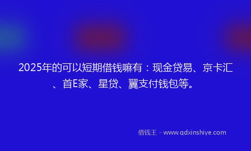 2025年的可以短期借钱嘛有：现金贷易、京卡汇、首E家、星贷、翼支付钱包等。