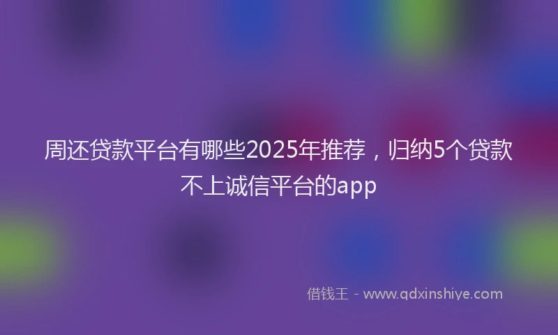 周还贷款平台有哪些2025年推荐，归纳5个贷款不上诚信平台的app