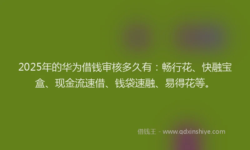 2025年的华为借钱审核多久有：畅行花、快融宝盒、现金流速借、钱袋速融、易得花等。