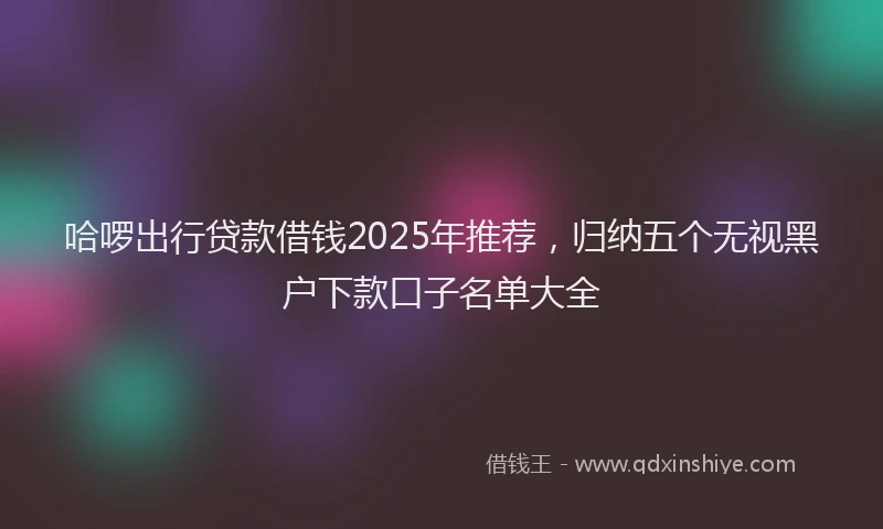 哈啰出行贷款借钱2025年推荐，归纳五个无视黑户下款口子名单大全