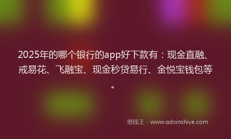 2025年的哪个银行的app好下款有：现金直融、戒易花、飞融宝、现金秒贷易行、金悦宝钱包等。
