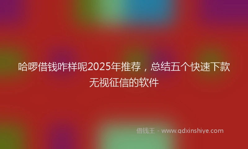 哈啰借钱咋样呢2025年推荐，总结五个快速下款无视征信的软件