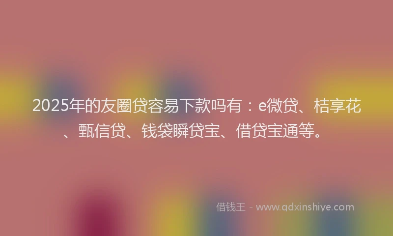 2025年的友圈贷容易下款吗有：e微贷、桔享花、甄信贷、钱袋瞬贷宝、借贷宝通等。
