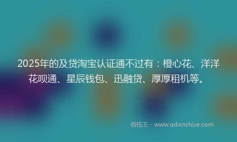 2025年的及贷淘宝认证通不过有：橙心花、洋洋花呗通、星辰钱包、迅融贷、厚厚租机等。