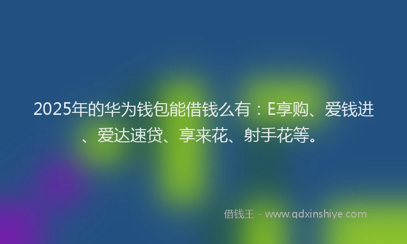 2025年的华为钱包能借钱么有：E享购、爱钱进、爱达速贷、享来花、射手花等。
