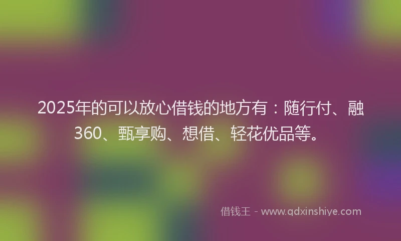 2025年的可以放心借钱的地方有：随行付、融360、甄享购、想借、轻花优品等。