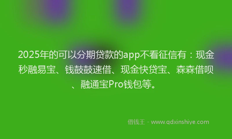2025年的可以分期贷款的app不看征信有：现金秒融易宝、钱鼓鼓速借、现金快贷宝、森森借呗、融通宝Pro钱包等。