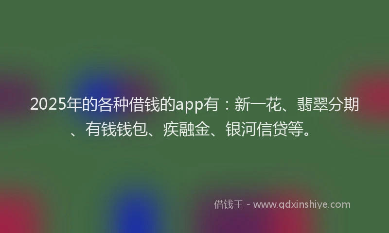 2025年的各种借钱的app有：新一花、翡翠分期、有钱钱包、疾融金、银河信贷等。