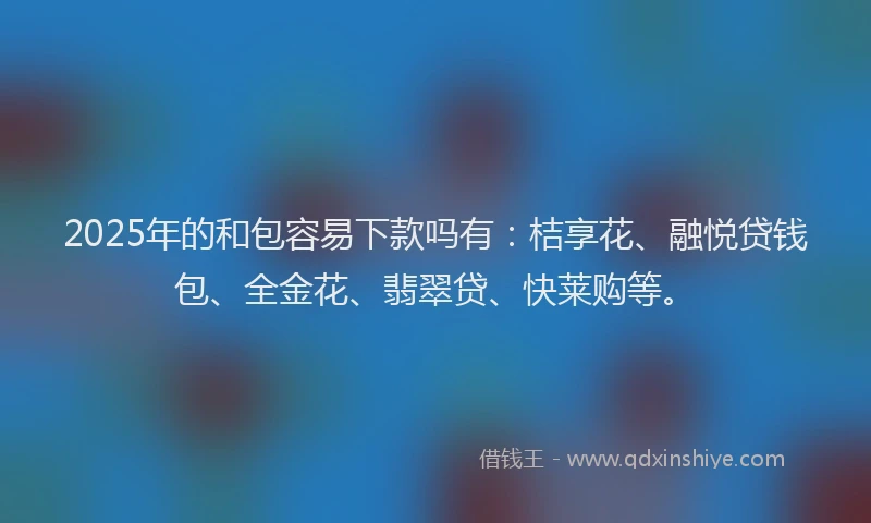 2025年的和包容易下款吗有：桔享花、融悦贷钱包、全金花、翡翠贷、快莱购等。