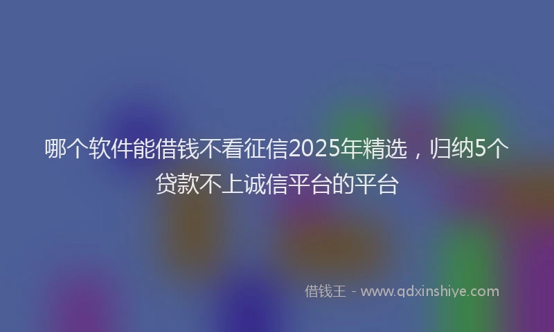 哪个软件能借钱不看征信2025年精选，归纳5个贷款不上诚信平台的平台