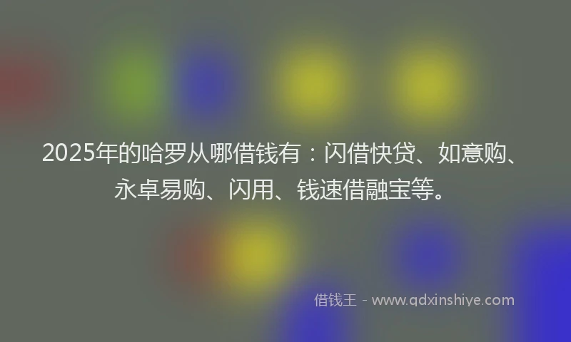 2025年的哈罗从哪借钱有：闪借快贷、如意购、永卓易购、闪用、钱速借融宝等。