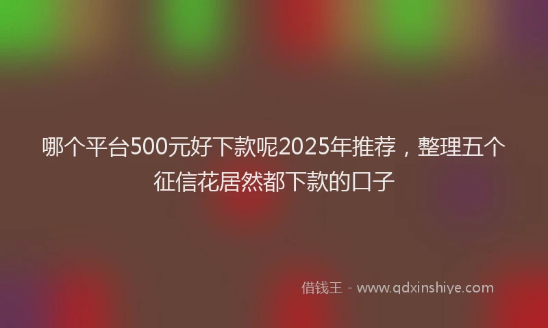 哪个平台500元好下款呢2025年推荐，整理五个征信花居然都下款的口子