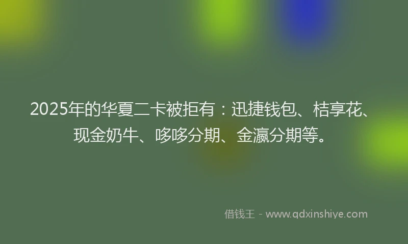 2025年的华夏二卡被拒有：迅捷钱包、桔享花、现金奶牛、哆哆分期、金瀛分期等。