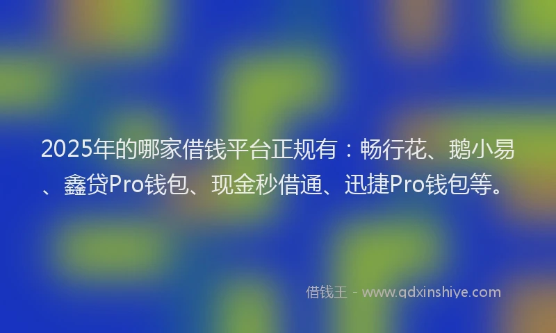 2025年的哪家借钱平台正规有：畅行花、鹅小易、鑫贷Pro钱包、现金秒借通、迅捷Pro钱包等。