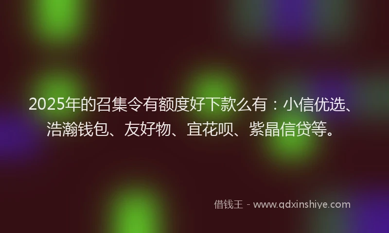 2025年的召集令有额度好下款么有：小信优选、浩瀚钱包、友好物、宜花呗、紫晶信贷等。