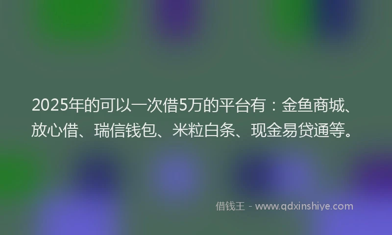 2025年的可以一次借5万的平台有：金鱼商城、放心借、瑞信钱包、米粒白条、现金易贷通等。