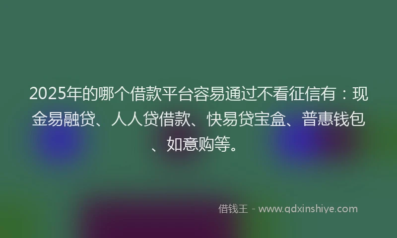 2025年的哪个借款平台容易通过不看征信有：现金易融贷、人人贷借款、快易贷宝盒、普惠钱包、如意购等。