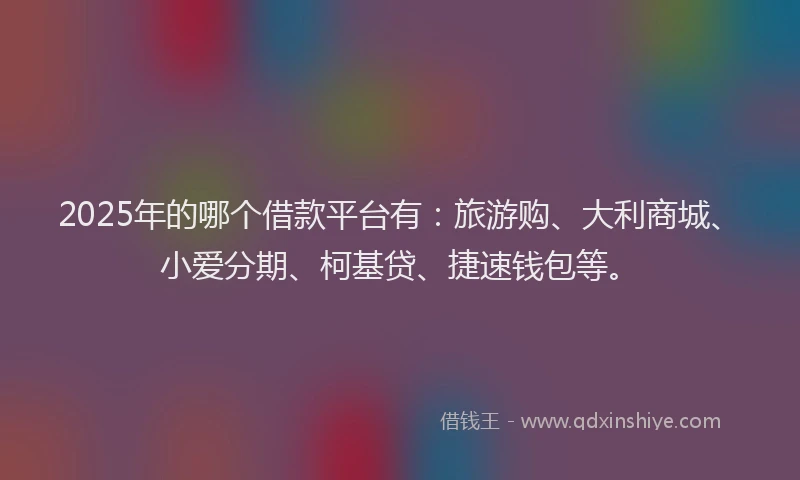 2025年的哪个借款平台有：旅游购、大利商城、小爱分期、柯基贷、捷速钱包等。