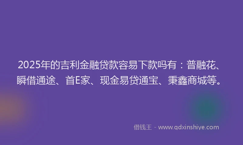 2025年的吉利金融贷款容易下款吗有：普融花、瞬借通途、首E家、现金易贷通宝、秉鑫商城等。