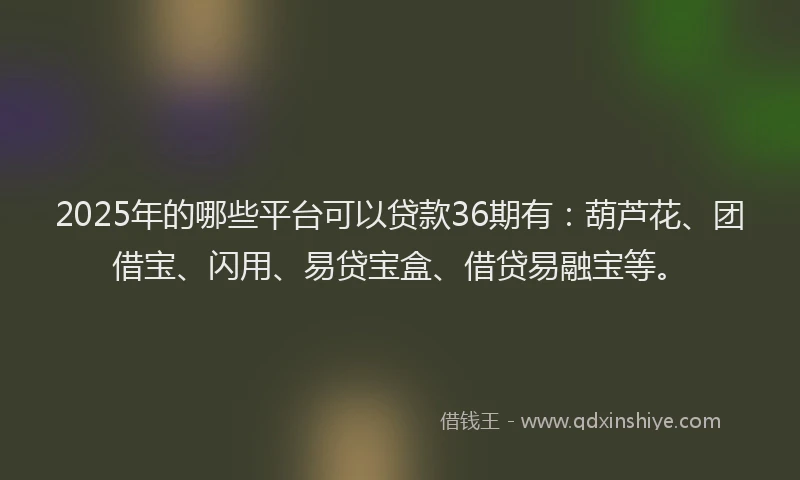 2025年的哪些平台可以贷款36期有：葫芦花、团借宝、闪用、易贷宝盒、借贷易融宝等。