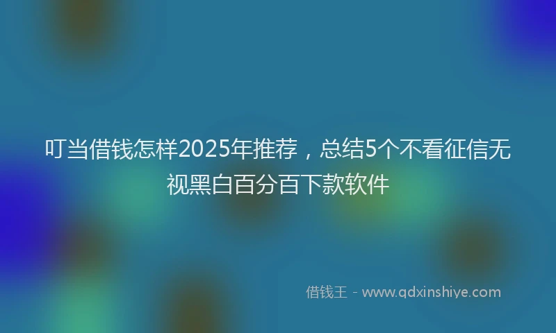 叮当借钱怎样2025年推荐，总结5个不看征信无视黑白百分百下款软件