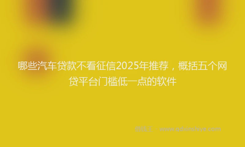 哪些汽车贷款不看征信2025年推荐，概括五个网贷平台门槛低一点的软件