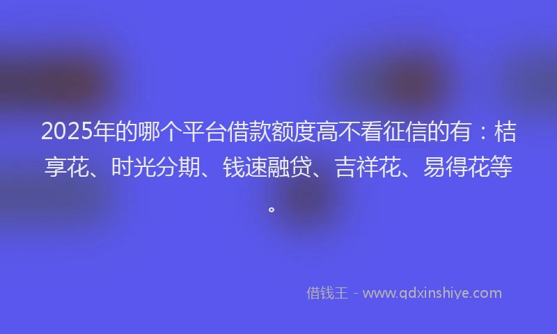 2025年的哪个平台借款额度高不看征信的有：桔享花、时光分期、钱速融贷、吉祥花、易得花等。