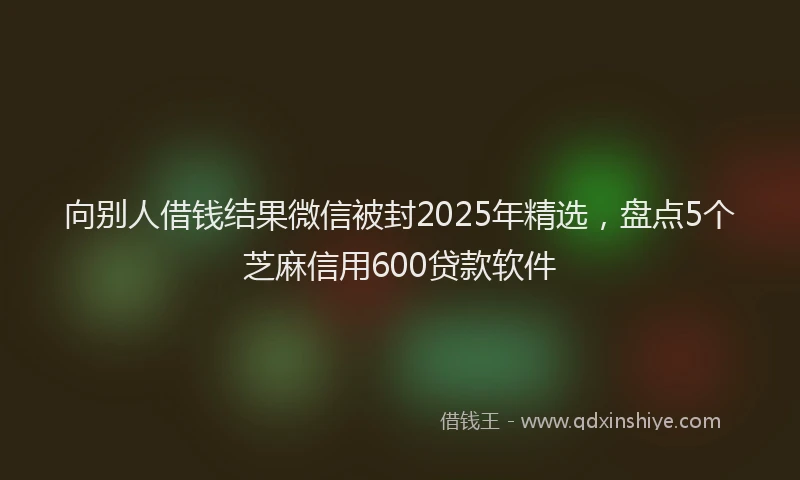 向别人借钱结果微信被封2025年精选，盘点5个芝麻信用600贷款软件