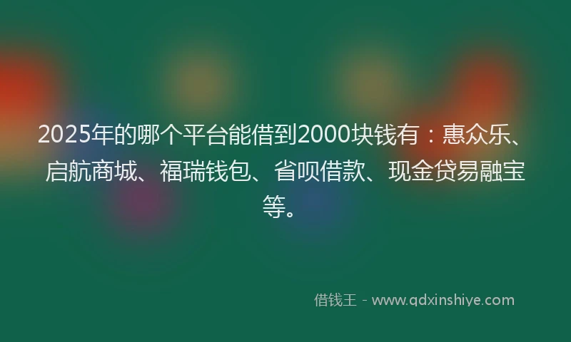 2025年的哪个平台能借到2000块钱有：惠众乐、启航商城、福瑞钱包、省呗借款、现金贷易融宝等。
