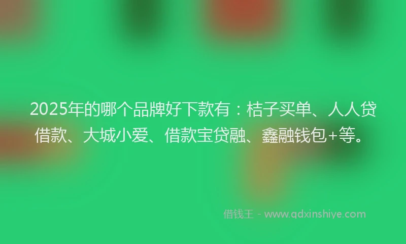 2025年的哪个品牌好下款有：桔子买单、人人贷借款、大城小爱、借款宝贷融、鑫融钱包+等。