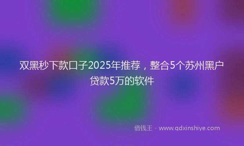 双黑秒下款口子2025年推荐，整合5个苏州黑户贷款5万的软件