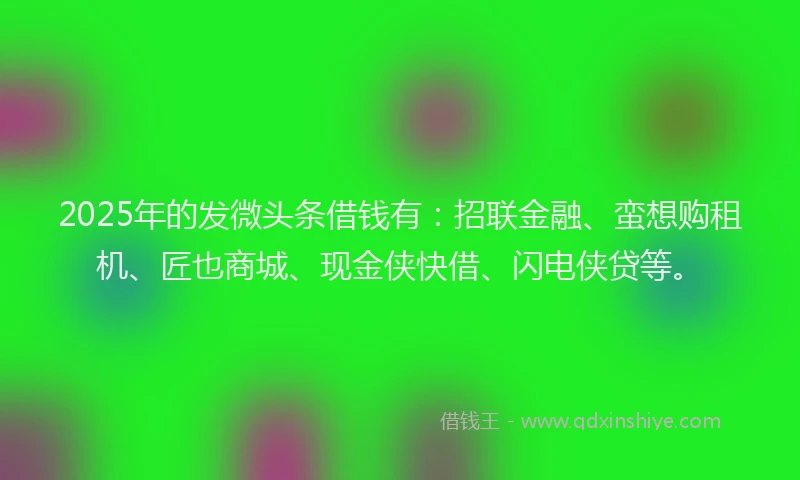 2025年的发微头条借钱有：招联金融、蛮想购租机、匠也商城、现金侠快借、闪电侠贷等。