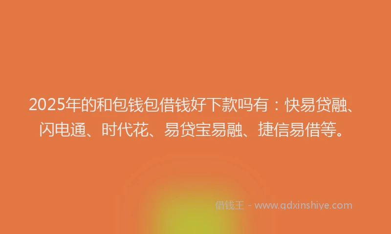 2025年的和包钱包借钱好下款吗有：快易贷融、闪电通、时代花、易贷宝易融、捷信易借等。