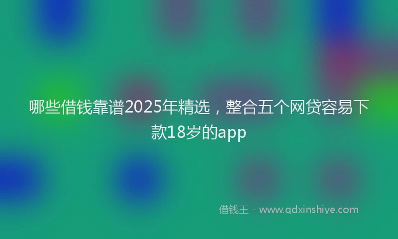 哪些借钱靠谱2025年精选，整合五个网贷容易下款18岁的app
