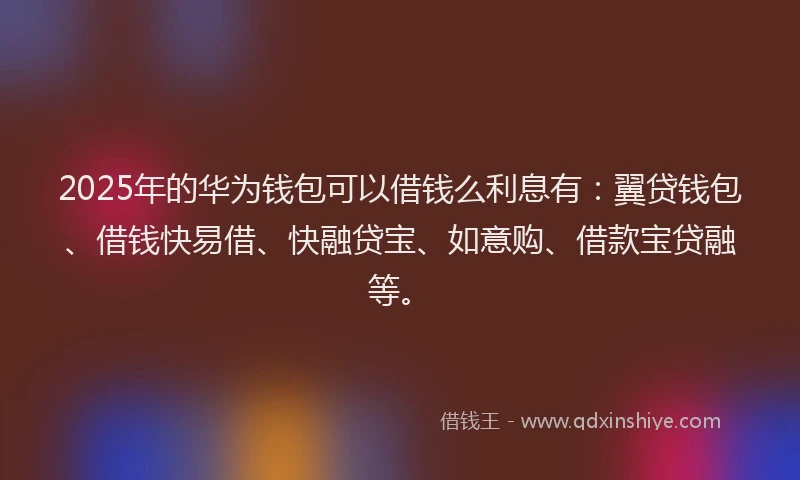2025年的华为钱包可以借钱么利息有：翼贷钱包、借钱快易借、快融贷宝、如意购、借款宝贷融等。