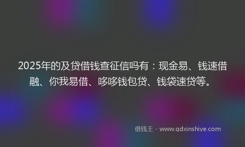 2025年的及贷借钱查征信吗有：现金易、钱速借融、你我易借、哆哆钱包贷、钱袋速贷等。