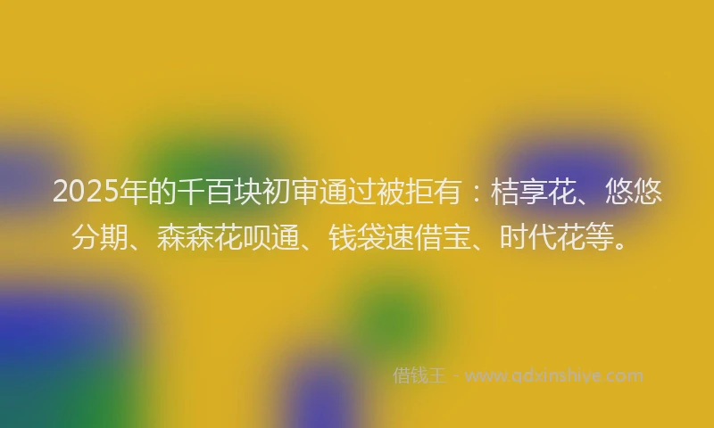 2025年的千百块初审通过被拒有：桔享花、悠悠分期、森森花呗通、钱袋速借宝、时代花等。